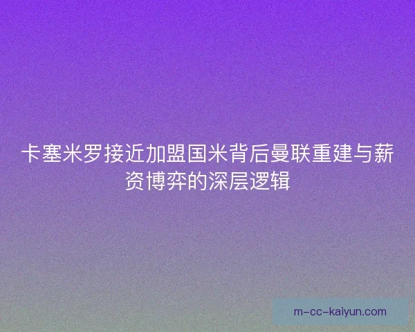 卡塞米罗接近加盟国米背后曼联重建与薪资博弈的深层逻辑