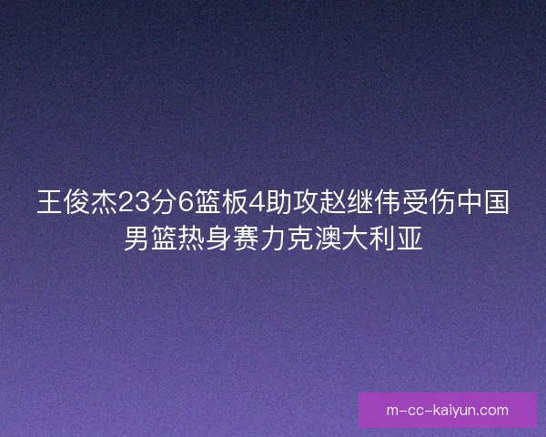 王俊杰23分6篮板4助攻赵继伟受伤中国男篮热身赛力克澳大利亚
