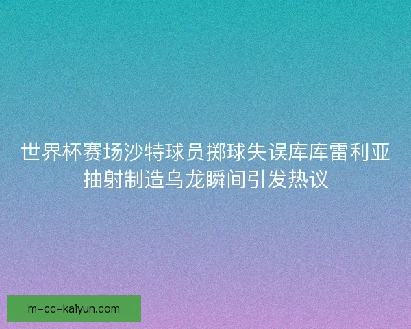世界杯赛场沙特球员掷球失误库库雷利亚抽射制造乌龙瞬间引发热议